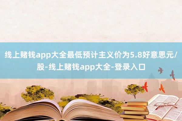 线上赌钱app大全最低预计主义价为5.8好意思元/股-线上赌钱app大全-登录入口