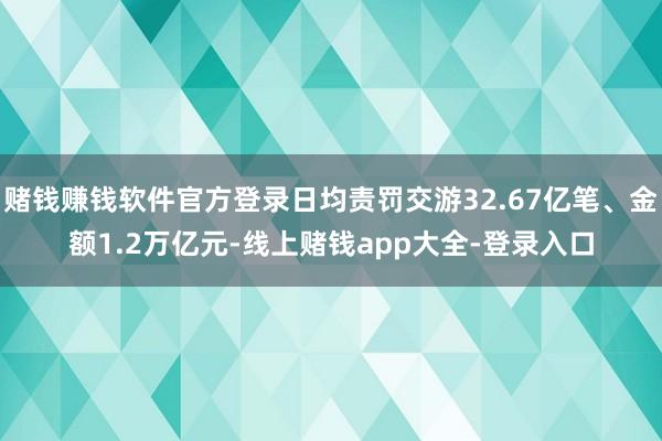 赌钱赚钱软件官方登录日均责罚交游32.67亿笔、金额1.2万亿元-线上赌钱app大全-登录入口