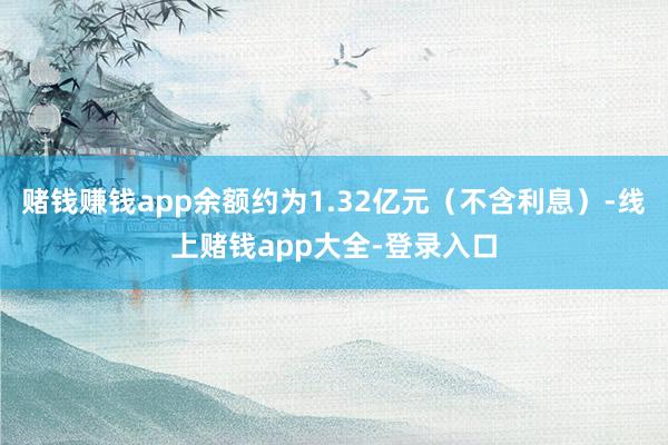 赌钱赚钱app余额约为1.32亿元（不含利息）-线上赌钱app大全-登录入口