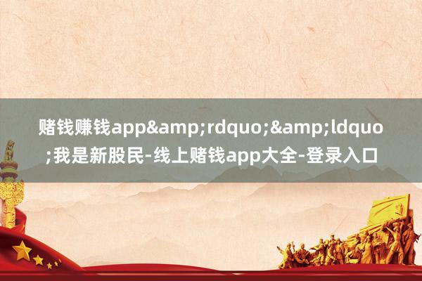 赌钱赚钱app&rdquo;&ldquo;我是新股民-线上赌钱app大全-登录入口