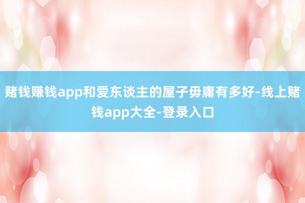 赌钱赚钱app和爱东谈主的屋子毋庸有多好-线上赌钱app大全-登录入口