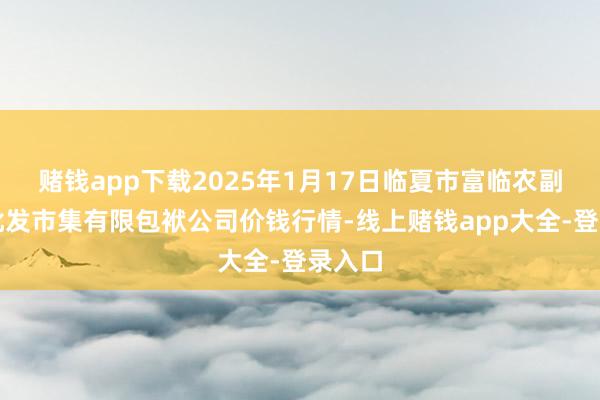 赌钱app下载2025年1月17日临夏市富临农副家具批发市集有限包袱公司价钱行情-线上赌钱app大全-登录入口