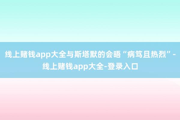 线上赌钱app大全与斯塔默的会晤“病笃且热烈”-线上赌钱app大全-登录入口